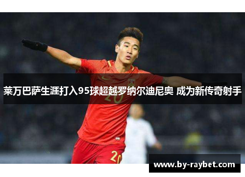 莱万巴萨生涯打入95球超越罗纳尔迪尼奥 成为新传奇射手