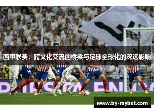 西甲联赛：跨文化交流的桥梁与足球全球化的深远影响