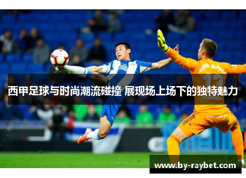 西甲足球与时尚潮流碰撞 展现场上场下的独特魅力 西甲足球与时尚潮流碰撞 展现场上场下的独特魅力
