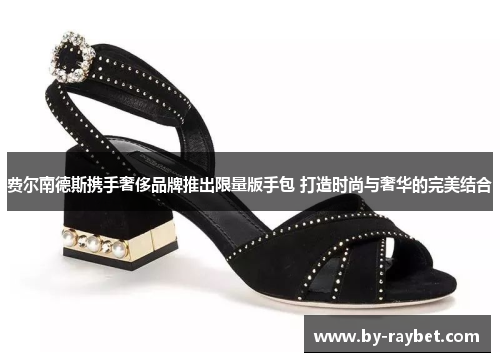 费尔南德斯携手奢侈品牌推出限量版手包 打造时尚与奢华的完美结合