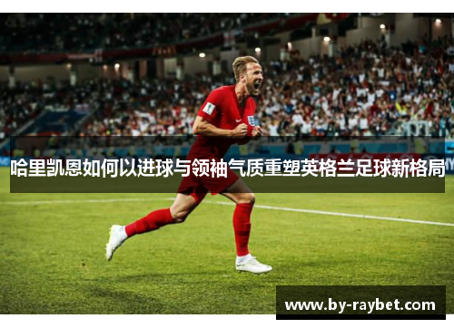 哈里凯恩如何以进球与领袖气质重塑英格兰足球新格局