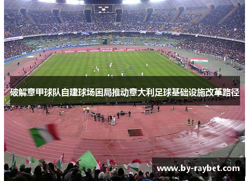 破解意甲球队自建球场困局推动意大利足球基础设施改革路径 破解意甲球队自建球场困局推动意大利足球基础设施改革路径