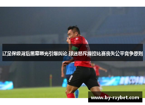 辽足保级背后黑幕曝光引爆舆论 球迷怒斥操控比赛丧失公平竞争原则
