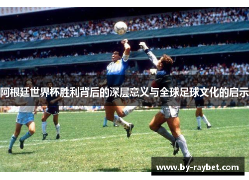 阿根廷世界杯胜利背后的深层意义与全球足球文化的启示