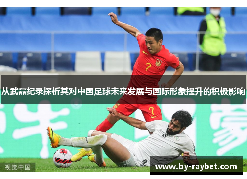 从武磊纪录探析其对中国足球未来发展与国际形象提升的积极影响 从武磊纪录探析其对中国足球未来发展与国际形象提升的积极影响