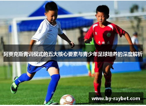阿贾克斯青训模式的五大核心要素与青少年足球培养的深度解析