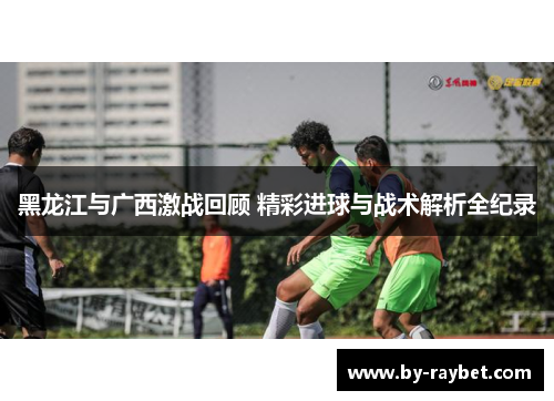黑龙江与广西激战回顾 精彩进球与战术解析全纪录