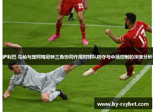 萨利巴 乌帕与楚阿梅尼铁三角协同作用对球队防守与中场控制的深度分析