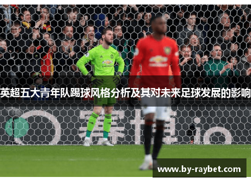 英超五大青年队踢球风格分析及其对未来足球发展的影响 英超五大青年队踢球风格分析及其对未来足球发展的影响