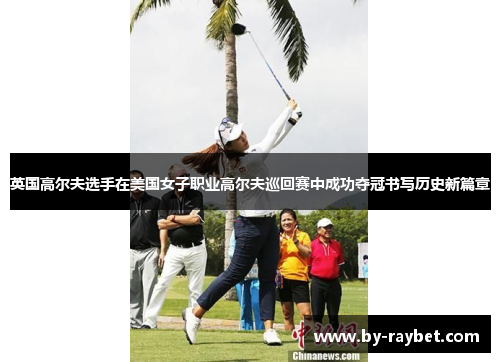 英国高尔夫选手在美国女子职业高尔夫巡回赛中成功夺冠书写历史新篇章