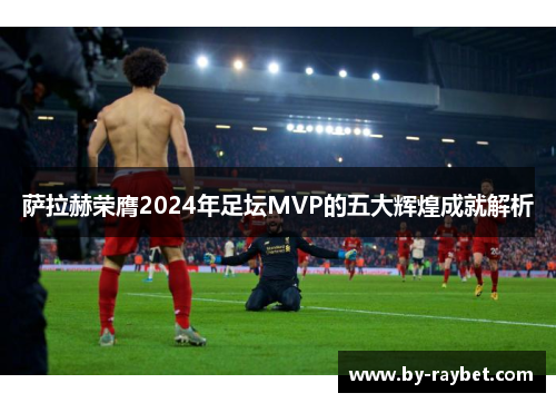 萨拉赫荣膺2024年足坛MVP的五大辉煌成就解析