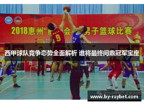 西甲球队竞争态势全面解析 谁将最终问鼎冠军宝座