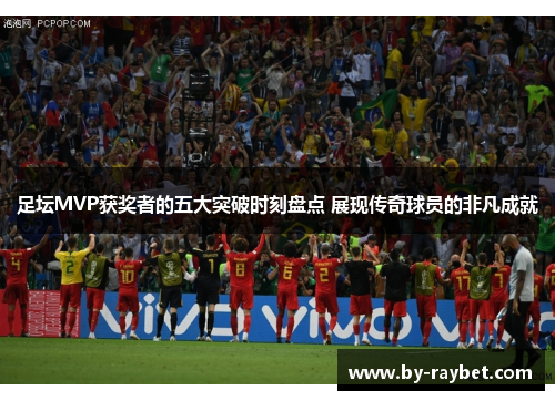 足坛MVP获奖者的五大突破时刻盘点 展现传奇球员的非凡成就