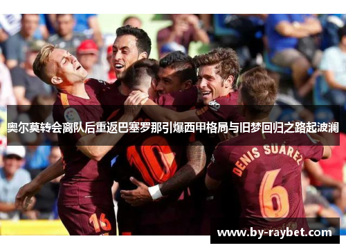 奥尔莫转会离队后重返巴塞罗那引爆西甲格局与旧梦回归之路起波澜