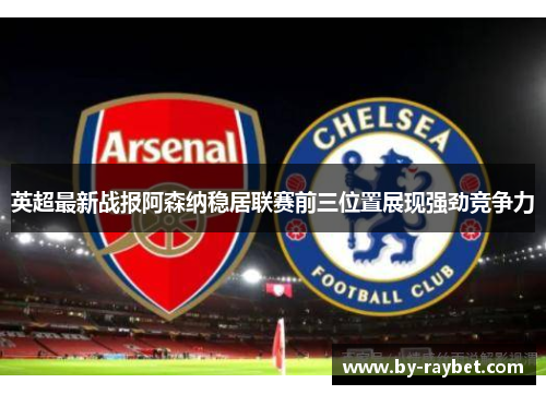英超最新战报阿森纳稳居联赛前三位置展现强劲竞争力