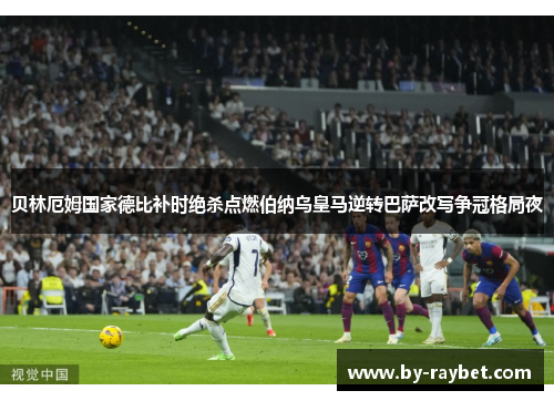 贝林厄姆国家德比补时绝杀点燃伯纳乌皇马逆转巴萨改写争冠格局夜
