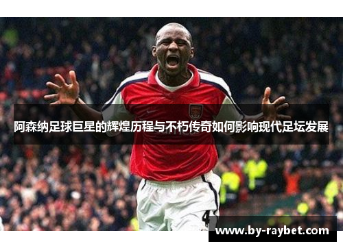 阿森纳足球巨星的辉煌历程与不朽传奇如何影响现代足坛发展